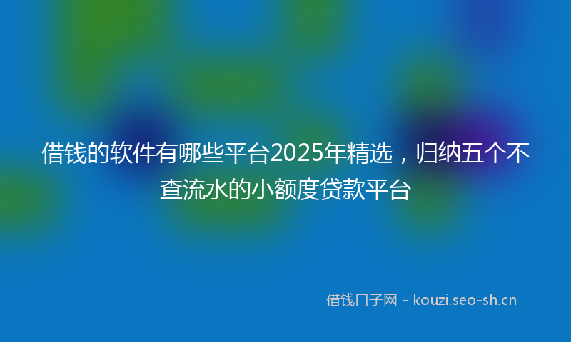 借钱的软件有哪些平台2025年精选，归纳五个不查流水的小额度贷款平台