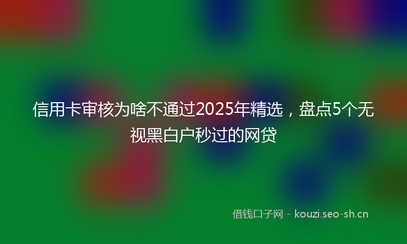 信用卡审核为啥不通过2025年精选，盘点5个无视黑白户秒过的网贷