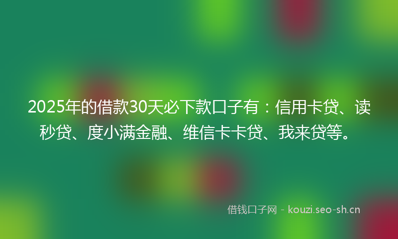 2025年的借款30天必下款口子有：信用卡贷、读秒贷、度小满金融、维信卡卡贷、我来贷等。