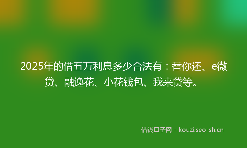 2025年的借五万利息多少合法有：替你还、e微贷、融逸花、小花钱包、我来贷等。