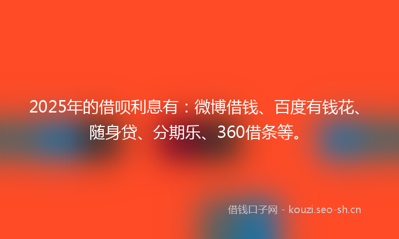 2025年的借呗利息有：微博借钱、百度有钱花、随身贷、分期乐、360借条等。