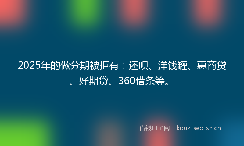 2025年的做分期被拒有：还呗、洋钱罐、惠商贷、好期贷、360借条等。