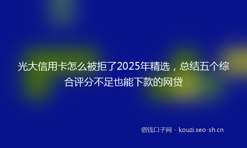 光大信用卡怎么被拒了2025年精选，总结五个综合评分不足也能下款的网贷