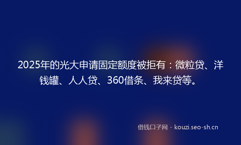 2025年的光大申请固定额度被拒有：微粒贷、洋钱罐、人人贷、360借条、我来贷等。