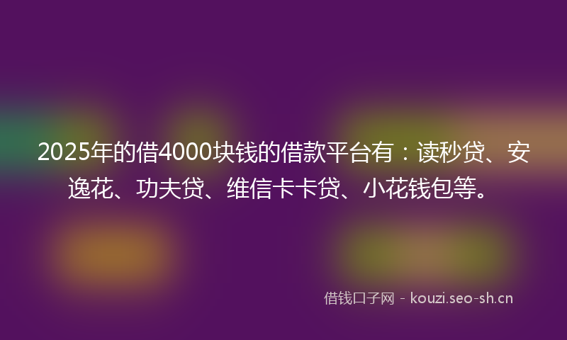 2025年的借4000块钱的借款平台有：读秒贷、安逸花、功夫贷、维信卡卡贷、小花钱包等。