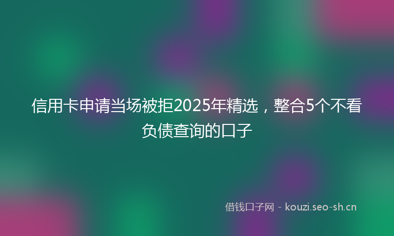 信用卡申请当场被拒2025年精选，整合5个不看负债查询的口子