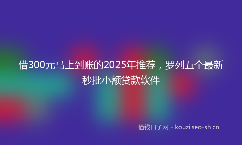 借300元马上到账的2025年推荐，罗列五个最新秒批小额贷款软件