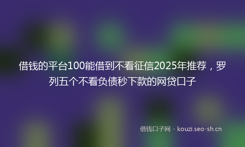 借钱的平台100能借到不看征信2025年推荐，罗列五个不看负债秒下款的网贷口子