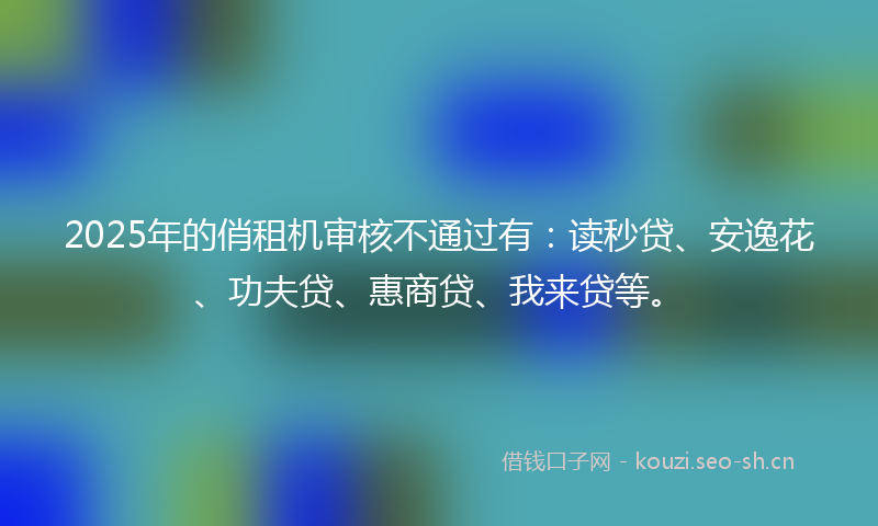 2025年的俏租机审核不通过有：读秒贷、安逸花、功夫贷、惠商贷、我来贷等。