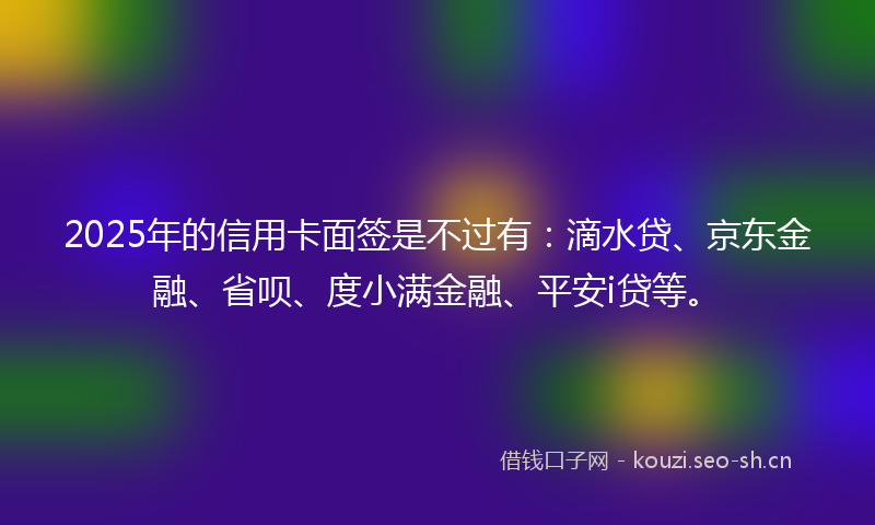 2025年的信用卡面签是不过有:滴水贷、京东金融、省呗、度小满金融、平安i贷等。