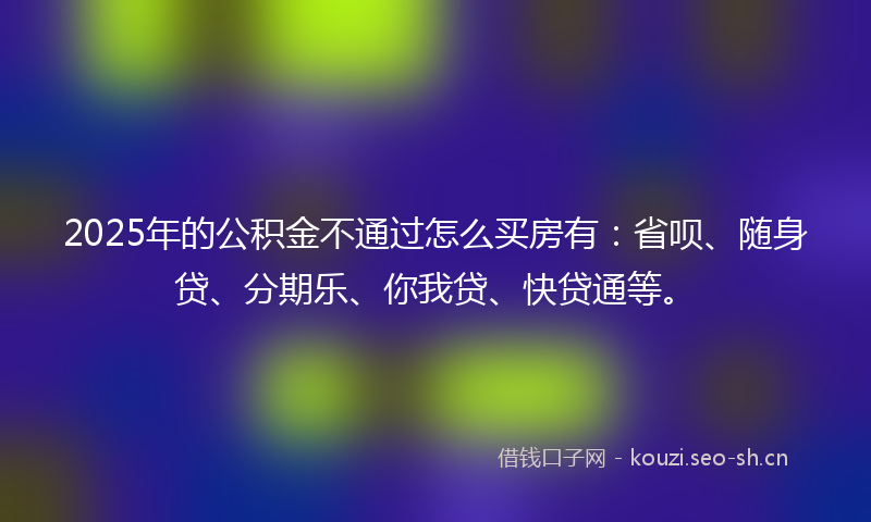 2025年的公积金不通过怎么买房有：省呗、随身贷、分期乐、你我贷、快贷通等。