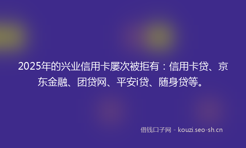 2025年的兴业信用卡屡次被拒有：信用卡贷、京东金融、团贷网、平安i贷、随身贷等。