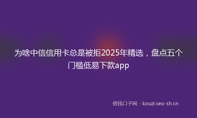 为啥中信信用卡总是被拒2025年精选，盘点五个门槛低易下款app
