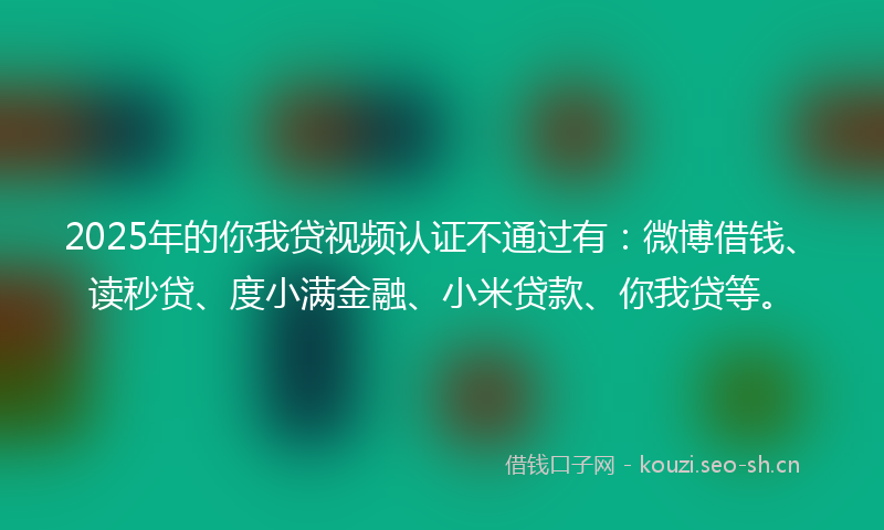 2025年的你我贷视频认证不通过有：微博借钱、读秒贷、度小满金融、小米贷款、你我贷等。