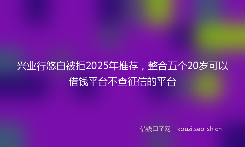 兴业行悠白被拒2025年推荐，整合五个20岁可以借钱平台不查征信的平台