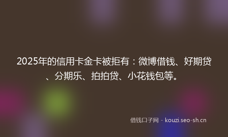 2025年的信用卡金卡被拒有：微博借钱、好期贷、分期乐、拍拍贷、小花钱包等。