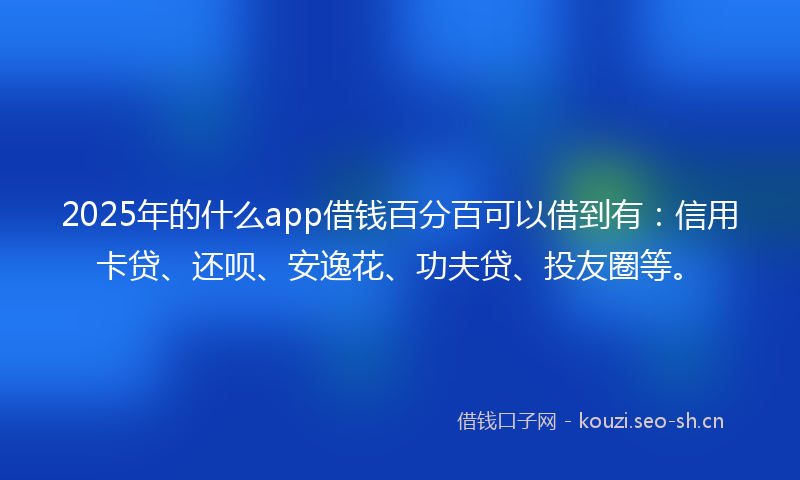 2025年的什么app借钱百分百可以借到有：信用卡贷、还呗、安逸花、功夫贷、投友圈等。