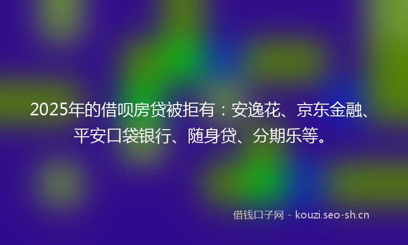 2025年的借呗房贷被拒有：安逸花、京东金融、平安口袋银行、随身贷、分期乐等。