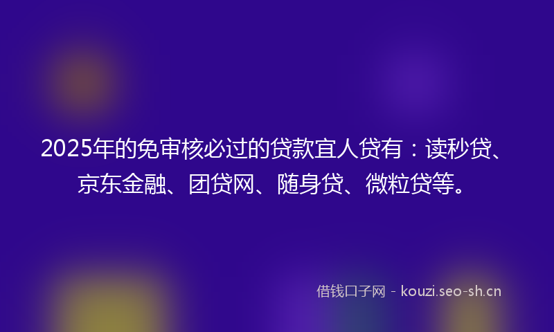 2025年的免审核必过的贷款宜人贷有：读秒贷、京东金融、团贷网、随身贷、微粒贷等。