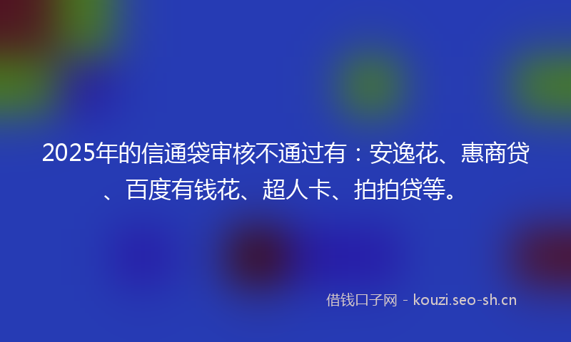 2025年的信通袋审核不通过有：安逸花、惠商贷、百度有钱花、超人卡、拍拍贷等。