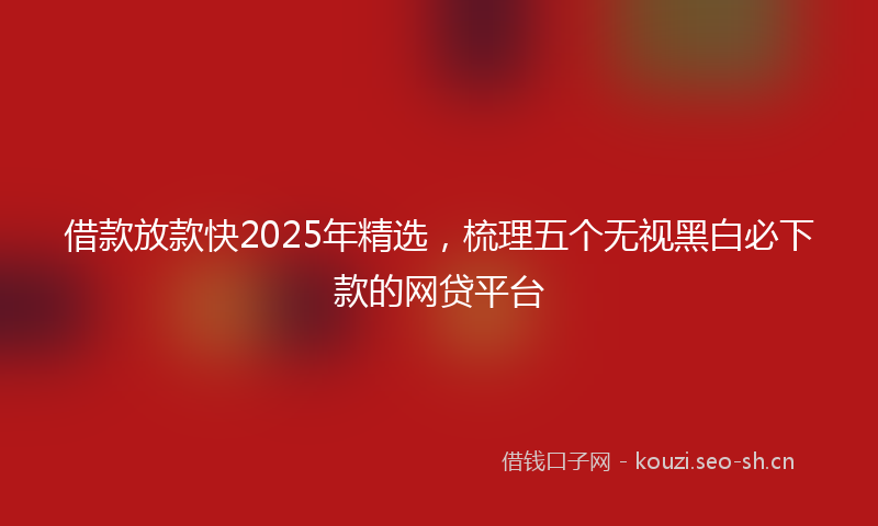借款放款快2025年精选，梳理五个无视黑白必下款的网贷平台