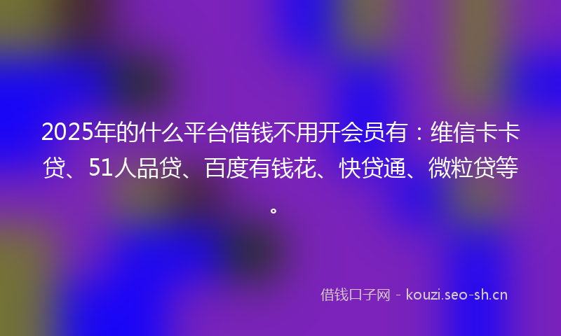 2025年的什么平台借钱不用开会员有：维信卡卡贷、51人品贷、百度有钱花、快贷通、微粒贷等。