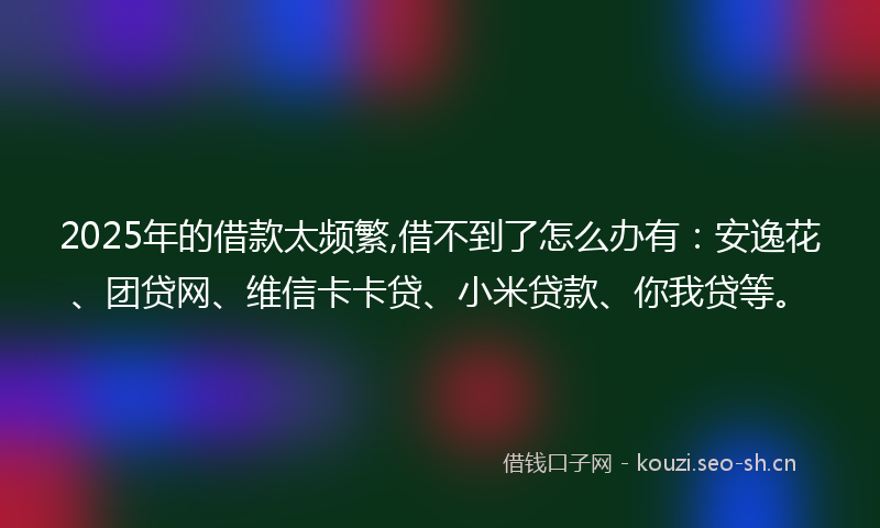 2025年的借款太频繁,借不到了怎么办有：安逸花、团贷网、维信卡卡贷、小米贷款、你我贷等。
