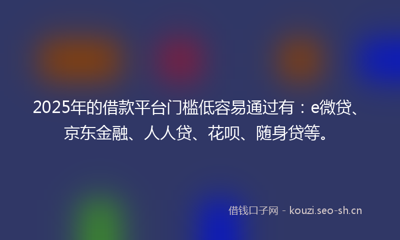 2025年的借款平台门槛低容易通过有：e微贷、京东金融、人人贷、花呗、随身贷等。