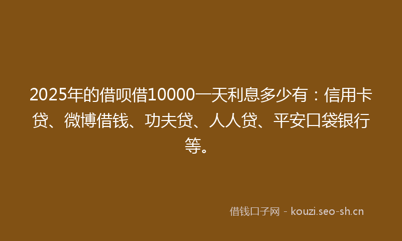 2025年的借呗借10000一天利息多少有：信用卡贷、微博借钱、功夫贷、人人贷、平安口袋银行等。