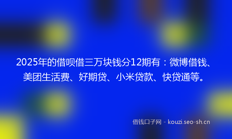 2025年的借呗借三万块钱分12期有：微博借钱、美团生活费、好期贷、小米贷款、快贷通等。