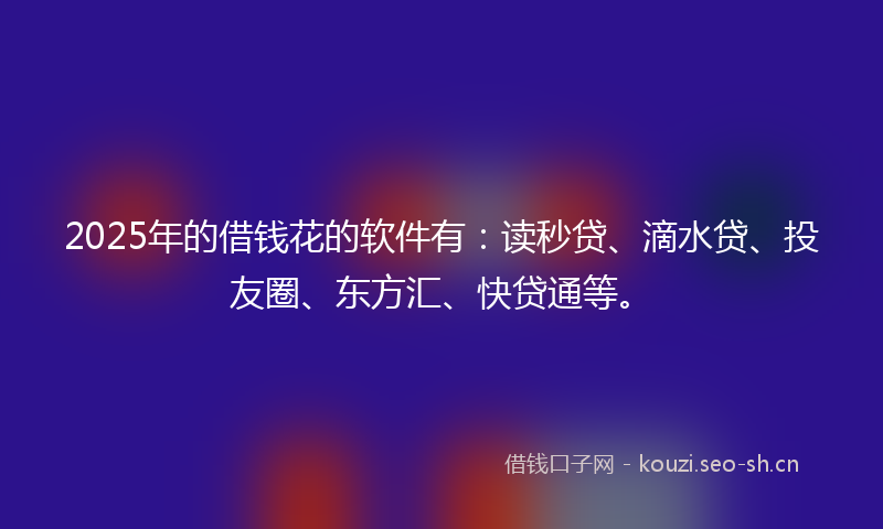 2025年的借钱花的软件有：读秒贷、滴水贷、投友圈、东方汇、快贷通等。