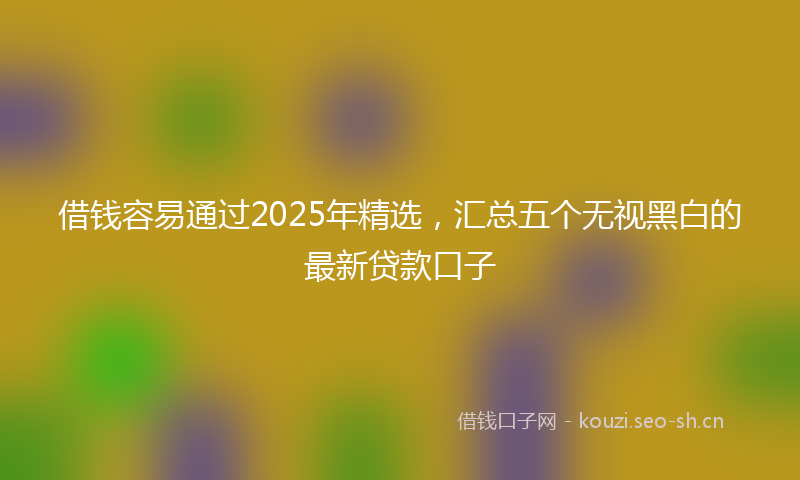 借钱容易通过2025年精选，汇总五个无视黑白的最新贷款口子
