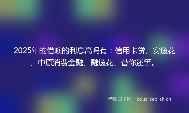2025年的借呗的利息高吗有：信用卡贷、安逸花、中原消费金融、融逸花、替你还等。