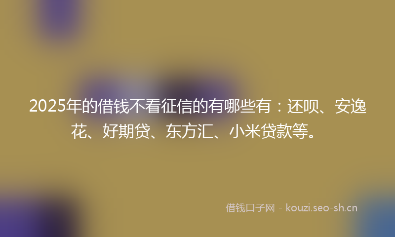 2025年的借钱不看征信的有哪些有：还呗、安逸花、好期贷、东方汇、小米贷款等。