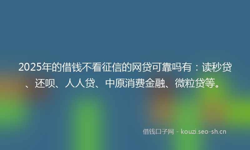 2025年的借钱不看征信的网贷可靠吗有：读秒贷、还呗、人人贷、中原消费金融、微粒贷等。