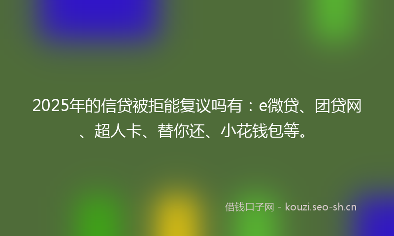 2025年的信贷被拒能复议吗有:e微贷、团贷网、超人卡、替你还、小花钱包等。