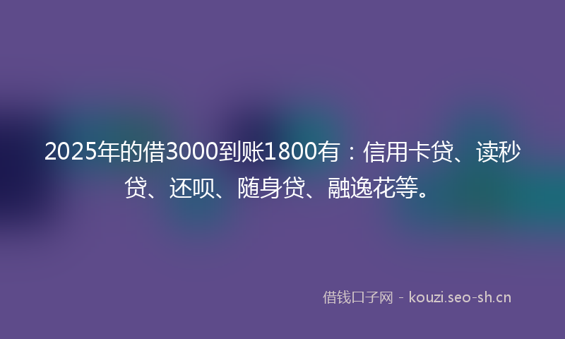 2025年的借3000到账1800有：信用卡贷、读秒贷、还呗、随身贷、融逸花等。