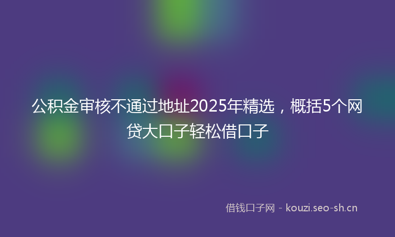 公积金审核不通过地址2025年精选，概括5个网贷大口子轻松借口子