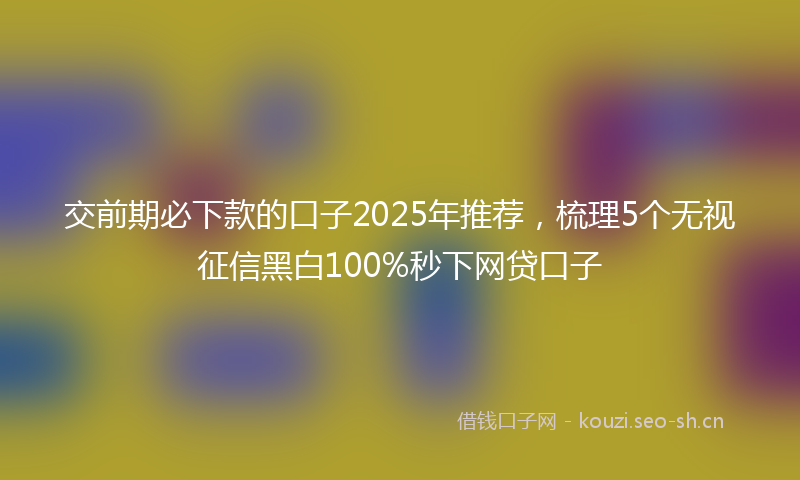 交前期必下款的口子2025年推荐，梳理5个无视征信黑白100%秒下网贷口子