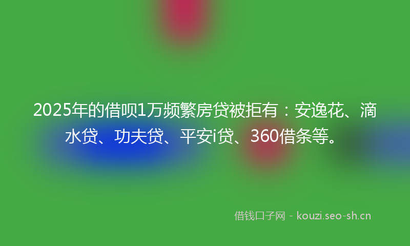 2025年的借呗1万频繁房贷被拒有：安逸花、滴水贷、功夫贷、平安i贷、360借条等。