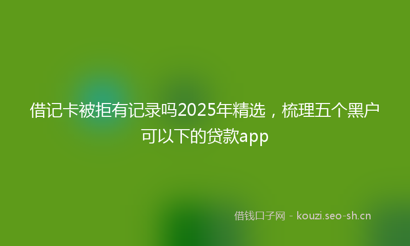 借记卡被拒有记录吗2025年精选,梳理五个黑户可以下的贷款app