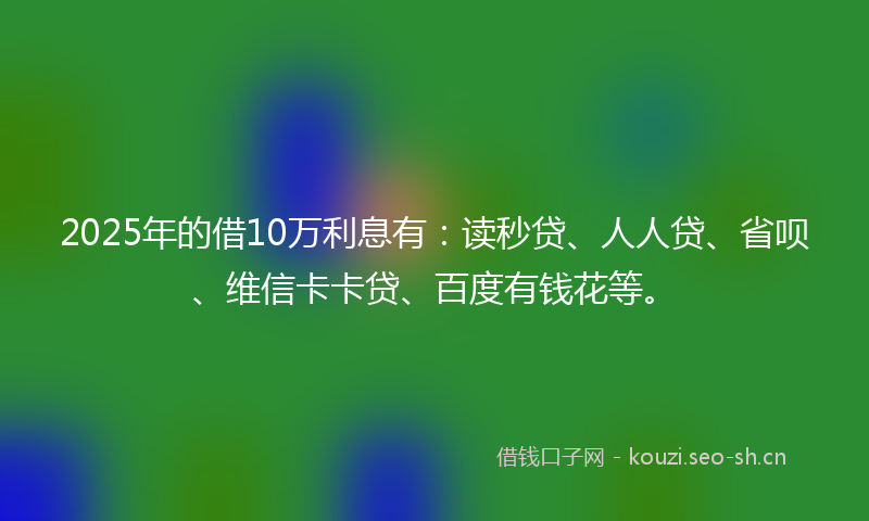 2025年的借10万利息有：读秒贷、人人贷、省呗、维信卡卡贷、百度有钱花等。