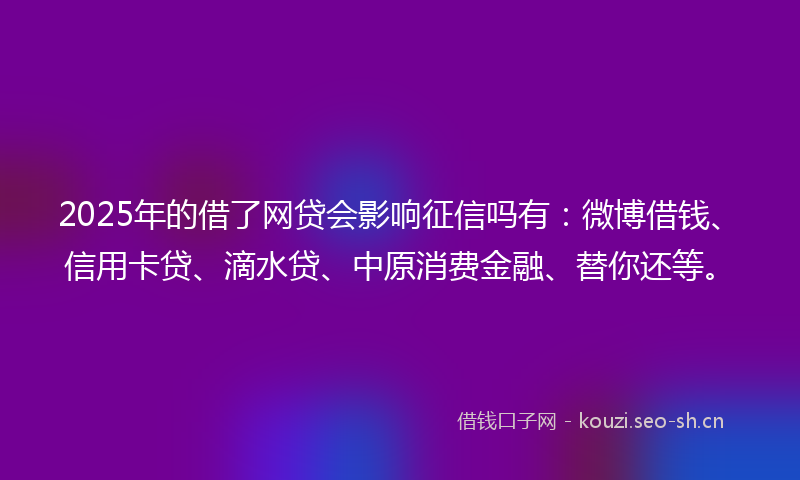 2025年的借了网贷会影响征信吗有：微博借钱、信用卡贷、滴水贷、中原消费金融、替你还等。