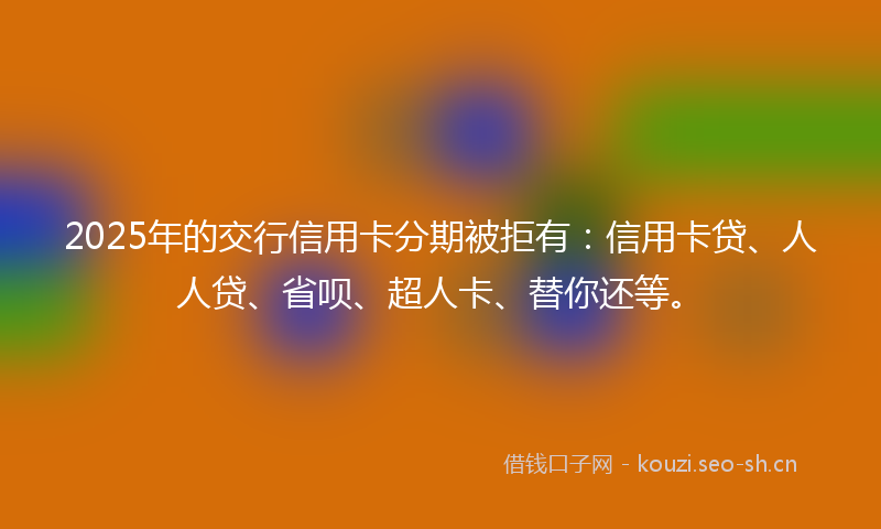 2025年的交行信用卡分期被拒有：信用卡贷、人人贷、省呗、超人卡、替你还等。