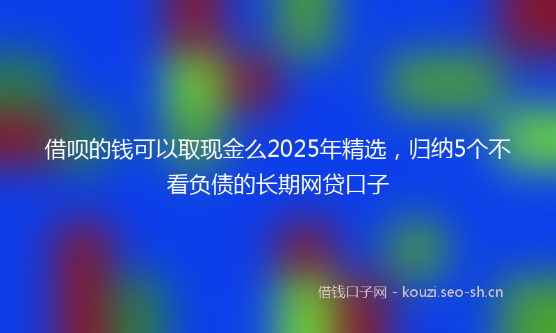 借呗的钱可以取现金么2025年精选，归纳5个不看负债的长期网贷口子