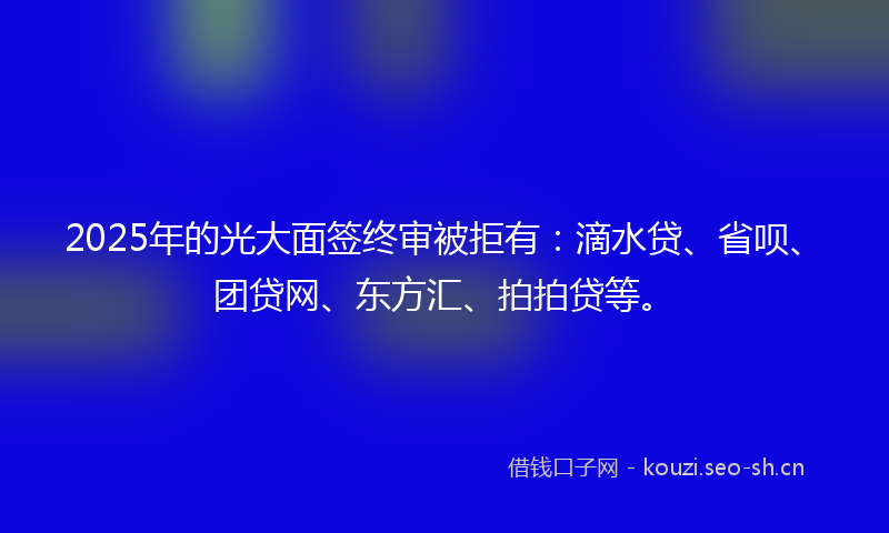 2025年的光大面签终审被拒有：滴水贷、省呗、团贷网、东方汇、拍拍贷等。