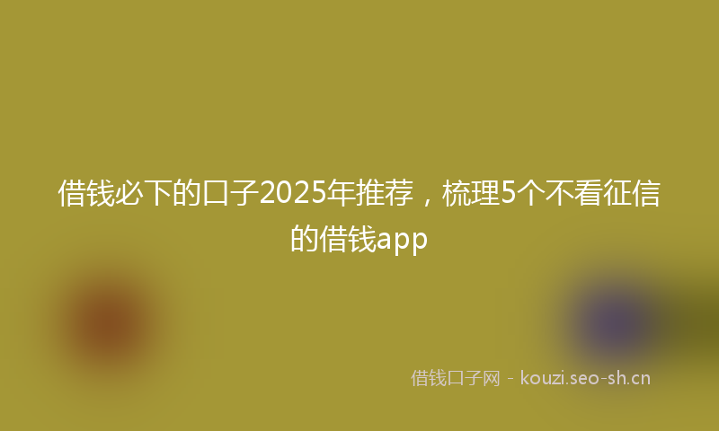 借钱必下的口子2025年推荐，梳理5个不看征信的借钱app