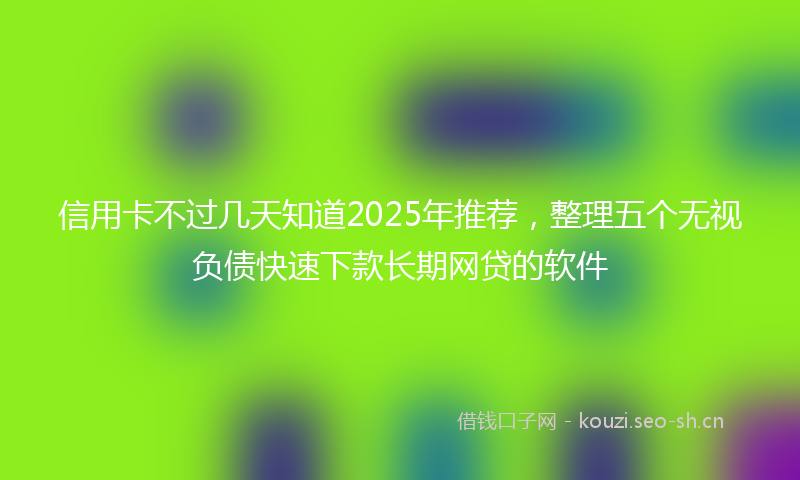 信用卡不过几天知道2025年推荐，整理五个无视负债快速下款长期网贷的软件