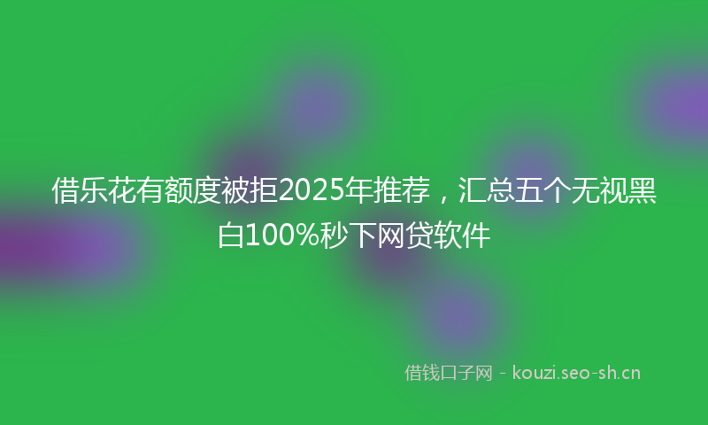 借乐花有额度被拒2025年推荐，汇总五个无视黑白100%秒下网贷软件
