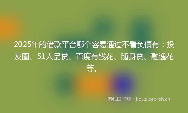 2025年的借款平台哪个容易通过不看负债有：投友圈、51人品贷、百度有钱花、随身贷、融逸花等。
